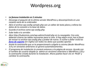 Wordpress.org
• La famosa Instalación en 5 minutos
• Descarga el paquete de la última versión WordPress y descomprímelo en una
carpeta vacía de tu ordenador.
• Abre el archivo wp-config-sample.php con un editor de texto plano y rellena los
datos de la conexión a tu base de datos.
• Guarda el archivo como wp-config.php.
• Sube todo a tu servidor.
• Abre http://tudominio.com/wp-admin/install.php en tu navegador. Con esto
deberán crearse las tablas necesarias para tu sitio. Si hay algún error, haz el favor
de revisar tu archivo wp-config.php y probar de nuevo. Si vuelve a fallar visita los
foros de soporte (en inglés) con todos los datos que puedas aportar.
• Anota la contraseña que se te proporcionará o elígela tu mismo (desde WordPress
3.0 y en versiones anteriores se genera automáticamente).
• El programa de instalación te enviará entonces a la página de acceso. Accede con
el nombre de usuario elegido (o admin en versiones anteriores a WordPress 3.0) y
la contraseña creada durante la instalación. Ahora podrás hacer clic en ‘Perfil’ y
cambiar la contraseña.
 