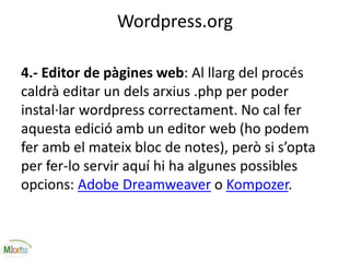 Wordpress.org
4.- Editor de pàgines web: Al llarg del procés
caldrà editar un dels arxius .php per poder
instal·lar wordpress correctament. No cal fer
aquesta edició amb un editor web (ho podem
fer amb el mateix bloc de notes), però si s’opta
per fer-lo servir aquí hi ha algunes possibles
opcions: Adobe Dreamweaver o Kompozer.
 