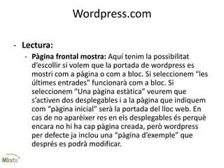 Wordpress.com
- Lectura:
- Pàgina frontal mostra: Aquí tenim la possibilitat
d’escollir si volem que la portada de wordpress es
mostri com a pàgina o com a bloc. Si seleccionem “les
últimes entrades” funcionarà com a bloc. Si
seleccionem “Una pàgina estàtica” veurem que
s’activen dos desplegables i a la pàgina que indiquem
com “pàgina inicial” serà la portada del lloc web. En
cas de no aparèixer res en els desplegables és perquè
encara no hi ha cap pàgina creada, però wordpress
per defecte ja inclou una “pàgina d’exemple” que
després es podrà modificar.
 