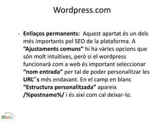 Wordpress.com
- Enllaços permanents: Aquest apartat és un dels
més importants pel SEO de la plataforma. A
“Ajustaments comuns” hi ha vàries opcions que
són molt intuïtives, però si el wordpress
funcionarà com a web és important seleccionar
“nom entrada” per tal de poder personalitzar les
URL’´s més endavant. En el camp en blanc
“Estructura personalitzada” apareix
/%postname%/ i és així com cal deixar-lo.
 
