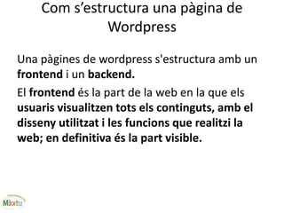 Com s’estructura una pàgina de
Wordpress
Una pàgines de wordpress s'estructura amb un
frontend i un backend.
El frontend és la part de la web en la que els
usuaris visualitzen tots els continguts, amb el
disseny utilitzat i les funcions que realitzi la
web; en definitiva és la part visible.
 
