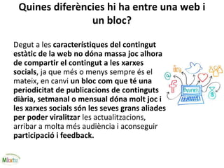 Quines diferències hi ha entre una web i
un bloc?
Degut a les característiques del contingut
estàtic de la web no dóna massa joc alhora
de compartir el contingut a les xarxes
socials, ja que més o menys sempre és el
mateix, en canvi un bloc com que té una
periodicitat de publicacions de continguts
diària, setmanal o mensual dóna molt joc i
les xarxes socials són les seves grans aliades
per poder viralitzar les actualitzacions,
arribar a molta més audiència i aconseguir
participació i feedback.
 