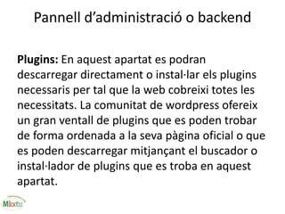 Pannell d’administració o backend
Plugins: En aquest apartat es podran
descarregar directament o instal·lar els plugins
necessaris per tal que la web cobreixi totes les
necessitats. La comunitat de wordpress ofereix
un gran ventall de plugins que es poden trobar
de forma ordenada a la seva pàgina oficial o que
es poden descarregar mitjançant el buscador o
instal·lador de plugins que es troba en aquest
apartat.
 