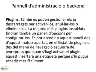 Pannell d’administració o backend
Plugins: També es poden gestionar els ja
descarregats per activar-los, anul·lar-los o
eliminar-los. La majoria dels plugins instal·lats
tindran també un panell d’opcions per
configurar-los. Es pot accedir a aquest panell des
d’aquest mateix apartat, en el llistat de plugins o
des del menú de navegació esquerra de
wordpress que quan s’hagi activat el plugin
aquest insertarà una etiqueta perquè s’hi pugui
accedir més fàcilment.
 