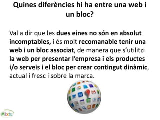 Quines diferències hi ha entre una web i
un bloc?
Val a dir que les dues eines no són en absolut
incomptables, i és molt recomanable tenir una
web i un bloc associat, de manera que s’utilitzi
la web per presentar l’empresa i els productes
i/o serveis i el bloc per crear contingut dinàmic,
actual i fresc i sobre la marca.
 
