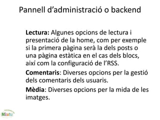 Pannell d’administració o backend
Lectura: Algunes opcions de lectura i
presentació de la home, com per exemple
si la primera pàgina serà la dels posts o
una pàgina estàtica en el cas dels blocs,
així com la configuració de l’RSS.
Comentaris: Diverses opcions per la gestió
dels comentaris dels usuaris.
Mèdia: Diverses opcions per la mida de les
imatges.
 