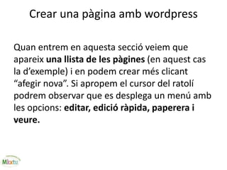 Crear una pàgina amb wordpress
Quan entrem en aquesta secció veiem que
apareix una llista de les pàgines (en aquest cas
la d’exemple) i en podem crear més clicant
“afegir nova”. Si apropem el cursor del ratolí
podrem observar que es desplega un menú amb
les opcions: editar, edició ràpida, paperera i
veure.
 