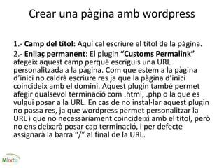 Crear una pàgina amb wordpress
1.- Camp del títol: Aquí cal escriure el títol de la pàgina.
2.- Enllaç permanent: El plugin “Customs Permalink”
afegeix aquest camp perquè escriguis una URL
personalitzada a la pàgina. Com que estem a la pàgina
d’inici no caldrà escriure res ja que la pàgina d’inici
coincideix amb el domini. Aquest plugin també permet
afegir qualsevol terminació com .html, .php o la que es
vulgui posar a la URL. En cas de no instal·lar aquest plugin
no passa res, ja que wordpress permet personalitzar la
URL i que no necessàriament coincideixi amb el títol, però
no ens deixarà posar cap terminació, i per defecte
assignarà la barra “/” al final de la URL.
 