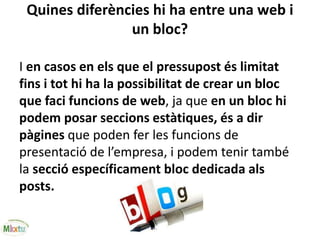 Quines diferències hi ha entre una web i
un bloc?
I en casos en els que el pressupost és limitat
fins i tot hi ha la possibilitat de crear un bloc
que faci funcions de web, ja que en un bloc hi
podem posar seccions estàtiques, és a dir
pàgines que poden fer les funcions de
presentació de l’empresa, i podem tenir també
la secció específicament bloc dedicada als
posts.
 
