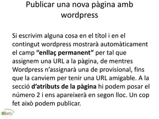 Publicar una nova pàgina amb
wordpress
Si escrivim alguna cosa en el títol i en el
contingut wordpress mostrarà automàticament
el camp “enllaç permanent” per tal que
assignem una URL a la pàgina, de mentres
Wordpress n’assignarà una de provisional, fins
que la canviem per tenir una URL amigable. A la
secció d’atributs de la pàgina hi podem posar el
número 2 i ens apareixerà en segon lloc. Un cop
fet això podem publicar.
 