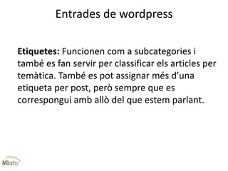 Entrades de wordpress
Etiquetes: Funcionen com a subcategories i
també es fan servir per classificar els articles per
temàtica. També es pot assignar més d’una
etiqueta per post, però sempre que es
correspongui amb allò del que estem parlant.
 