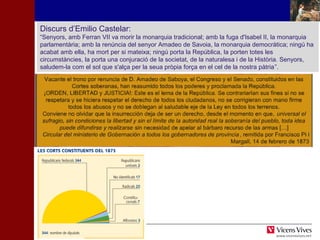 Discurs d’Emilio Castelar: 
“Senyors, amb Ferran VII va morir la monarquia tradicional; amb la fuga d'Isabel II, la monarquia 
parlamentària; amb la renúncia del senyor Amadeo de Savoia, la monarquia democràtica; ningú ha 
acabat amb ella, ha mort per si mateixa; ningú porta la República, la porten totes les 
circumstàncies, la porta una conjuració de la societat, de la naturalesa i de la Història. Senyors, 
saludem-la com el sol que s'alça per la seua pròpia força en el cel de la nostra pàtria”. 
HHIISSTTÒÒRRIIAA DD’’EESSPPAANNYYAA 
 