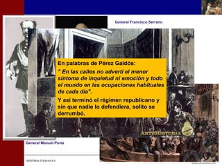 General Manuel Pavía 
HHIISSTTÒÒRRIIAA DD’’EESSPPAANNYYAA 
General Francisco Serrano 
En palabras de Pérez Galdós: 
" En las calles no advertí el menor 
síntoma de inquietud ni emoción y todo 
el mundo en las ocupaciones habituales 
de cada día". 
Y así terminó el régimen republicano y 
sin que nadie lo defendiera, solito se 
derrumbó. 
