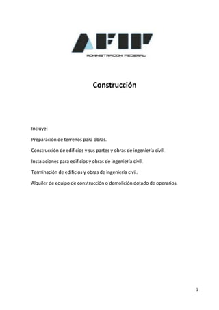 Construcción




Incluye:

Preparación de terrenos para obras.

Construcción de edificios y sus partes y obras de ingeniería civil.

Instalaciones para edificios y obras de ingeniería civil.

Terminación de edificios y obras de ingeniería civil.

Alquiler de equipo de construcción o demolición dotado de operarios.




                                                                       1
 