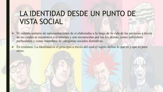 LA IDENTIDAD DESDE UN PUNTO DE
VISTA SOCIAL
 El sistema unitario de representaciones de sí elaboradas a lo largo de la vida de las personas a través
de las cuales se reconocen a sí mismas y son reconocidas por los los demás, como individuos
particulares y como miembros de categorías sociales distintivas.
 En resúmen: La identidad es el principio a través del cual el sujeto define lo que es y que es para
otros.
 