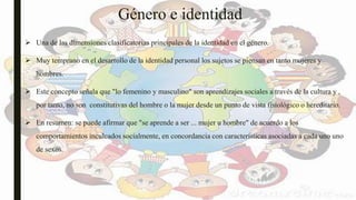 Género e identidad
 Una de las dimensiones clasificatorias principales de la identidad en el género.
 Muy temprano en el desarrollo de la identidad personal los sujetos se piensan en tanto mujeres y
hombres.
 Este concepto señala que "lo femenino y masculino" son aprendizajes sociales a través de la cultura y ,
por tanto, no son constitutivas del hombre o la mujer desde un punto de vista fisiológico o hereditario.
 En resumen: se puede afirmar que "se aprende a ser ... mujer u hombre" de acuerdo a los
comportamientos inculcados socialmente, en concordancia con características asociadas a cada uno uno
de sexos.
 