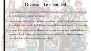 Diversidad e identidad.
 En sociedades complejas los sujetos suelen tener sentimientos de pertenencia respecto de una
diversidad de grupos o categorias sociales.
 Las identidades desde este punto de vista son múltiples y pueden vincular a los sujetos con una
diversidad de grupos sociales desde los más próximos al más inclusivo como es la humanidad.
 La noción de identidad como sentido de pertenencia a un determinado grupo cultural tiene sus
orígenes en Freud. Actualmente es una noción que se utiliza en diversas ciencias sociales,
especialmente en historia, sociologia y antropología.
 