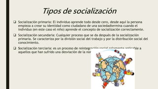 Tipos de socialización
 Socialización primaria: El individuo aprende todo desde cero, desde aquí la persona
empieza a crear su identidad como ciudadano de una sociedadtermina cuando el
individuo (en este caso el niño) aprende el concepto de socialización correctamente.
 Socialización secundaria: Cualquier proceso que se da después de la socialización
primaria. Se caracteriza por la división social del trabajo y por la distribución social del
conocimiento.
 Socialización terciaria: es un proceso de reintegración social solamente aplicable a
aquellos que han sufrido una desviación de la norma.
 