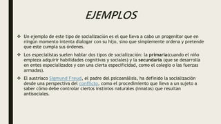 EJEMPLOS
 Un ejemplo de este tipo de socialización es el que lleva a cabo un progenitor que en
ningún momento intenta dialogar con su hijo, sino que simplemente ordena y pretende
que este cumpla sus órdenes.
 Los especialistas suelen hablar dos tipos de socialización: la primaria(cuando el niño
empieza adquirir habilidades cognitivas y sociales) y la secundaria (que se desarrolla
en entes especializados y con una cierta especificidad, como el colegio o las fuerzas
armadas).
 El austriaco Sigmund Freud, el padre del psicoanálisis, ha definido la socialización
desde una perspectiva del conflicto, como el procedimiento que lleva a un sujeto a
saber cómo debe controlar ciertos instintos naturales (innatos) que resultan
antisociales.
 