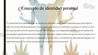 Concepto de identidad personal
"La formación de la identidad tiene un proceso de reflexión y observación simultáneas que tiene lugar en
todos los niveles del funcionamiento mental. Según este proceso, el individuo se juzgará a sí mismo a la luz
de lo que percibe como la manera en que los otros lo juzgan a él comparándolo a ellos y en los términos de
una tipología significativa para estos últimos, por otra parte, juzga la manera en que los otros lo juzgan a él, a
la luz del modo en que se percibe en comparación con los otros y en relación con tipos que han llegado a ser
importantes para él. Por suerte este proceso es, en mayor parte, inconsciente
 
