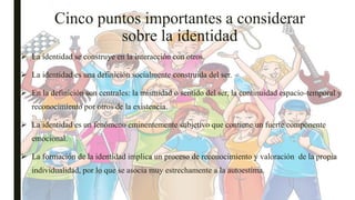 Cinco puntos importantes a considerar
sobre la identidad
 La identidad se construye en la interacción con otros.
 La identidad es una definición socialmente construida del ser.
 En la definición son centrales: la mismidad o sentido del ser, la continuidad espacio-temporal y
reconocimiento por otros de la existencia.
 La identidad es un fenómeno eminentemente subjetivo que contiene un fuerte componente
emocional.
 La formación de la identidad implica un proceso de reconocimiento y valoración de la propia
individualidad, por lo que se asocia muy estrechamente a la autoestima.
 