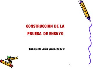 1
CONSTRUCCIÓN DE LA
PRUEBA DE ENSAYO
Lizbelle De Jesús Ojeda, 2007©
 
