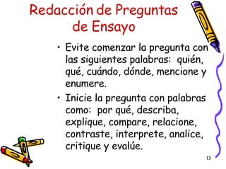 Redacción de Preguntas de Ensayo Evite comenzar la pregunta con las siguientes palabras:  quién, qué, cuándo, dónde, mencione y enumere. Inicie la pregunta con palabras como:  por qué, describa, explique, compare, relacione, contraste, interprete, analice, critique y evalúe. 