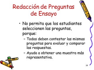 Redacción de Preguntas de Ensayo No permita que los estudiantes seleccionen las preguntas, porque: Todos deben contestar las mismas preguntas para evaluar y comparar las respuestas. Ayuda a obtener una muestra más representativa. 