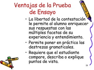 Ventajas de la Prueba de Ensayo La libertad de la contestaci ó n le permite al alumno enriquecer sus respuestas con las m ú ltiples facetas de su experiencia y entendimiento. Permite poner en práctica las destrezas gramaticales. Requiere que el estudiante compare, describa o explique puntos de vista. 