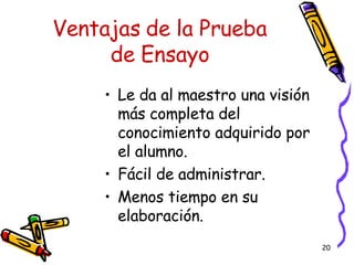 Ventajas de la Prueba de Ensayo Le da al maestro una visi ó n más completa del conocimiento adquirido por el alumno.  Fácil de administrar. Menos tiempo en su elaboración. 