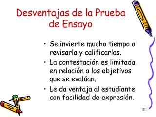 Desventajas de la Prueba de Ensayo Se invierte mucho tiempo al revisarla y calificarlas. La contestación es limitada, en relación a los objetivos que se evalúan. Le da ventaja al estudiante con facilidad de expresión. 