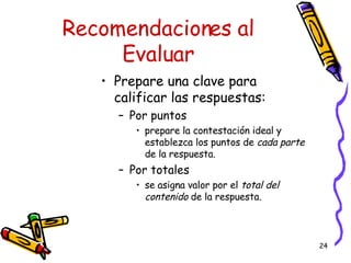Recomendaciones al Evaluar Prepare una clave para calificar las respuestas: Por puntos  prepare la contestación ideal y establezca los puntos de  cada parte  de la respuesta. Por totales se asigna valor por el  total del contenido  de la respuesta. 