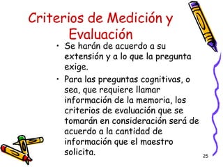 Criterios de Medición y Evaluación Se harán de acuerdo a su extensión y a lo que la pregunta exige. Para las preguntas cognitivas, o sea, que requiere llamar información de la memoria, los criterios de evaluación que se tomarán en consideración será de acuerdo a la cantidad de información que el maestro solicita. 