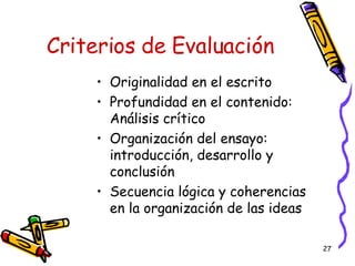 Criterios de Evaluación Originalidad en el escrito Profundidad en el contenido: Análisis crítico Organización del ensayo:  introducción, desarrollo y conclusión Secuencia lógica y coherencias en la organización de las ideas 