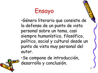 Ensayo Género literario que consiste de la defensa de un punto de vista personal sobre un tema, casi siempre humanístico, filosófico, político, social y cultural desde un punto de vista muy personal del autor.  Se compone de introducción, desarrollo y conclusión. 