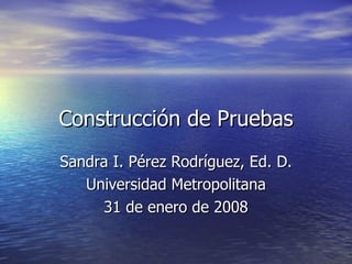 Construcci ón de Pruebas Sandra I. P érez Rodríguez, Ed. D. Universidad Metropolitana 31 de enero de 2008 