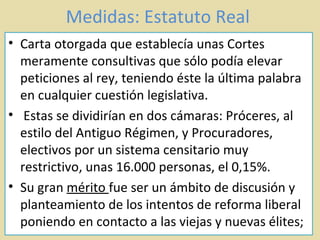 Medidas: Estatuto Real  Carta otorgada que establecía unas Cortes meramente consultivas que sólo podía elevar peticiones al rey, teniendo éste la última palabra en cualquier cuestión legislativa. Estas se dividirían en dos cámaras: Próceres, al estilo del Antiguo Régimen, y Procuradores, electivos por un sistema censitario muy restrictivo, unas 16.000 personas, el 0,15%.  Su gran  mérito  fue ser un ámbito de discusión y planteamiento de los intentos de reforma liberal poniendo en contacto a las viejas y nuevas élites;  