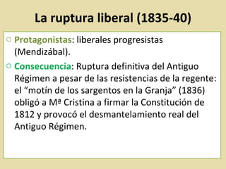 La ruptura liberal (1835-40) Protagonistas : liberales progresistas (Mendizábal).  Consecuencia : Ruptura definitiva del Antiguo Régimen a pesar de las resistencias de la regente: el “motín de los sargentos en la Granja” (1836) obligó a Mª Cristina a firmar la Constitución de 1812 y provocó el desmantelamiento real del Antiguo Régimen. 