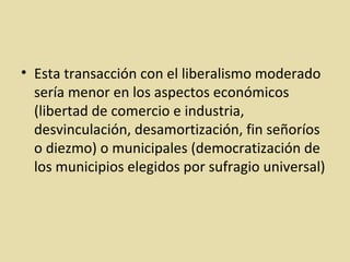 Esta transacción con el liberalismo moderado sería menor en los aspectos económicos (libertad de comercio e industria, desvinculación, desamortización, fin señoríos o diezmo) o municipales (democratización de los municipios elegidos por sufragio universal) 