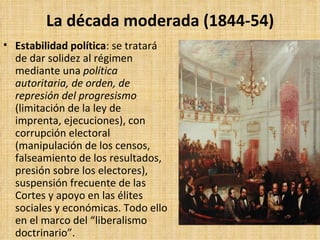 La década moderada (1844-54) Estabilidad política : se tratará de dar solidez al régimen mediante una  política autoritaria, de orden, de represión del progresismo  (limitación de la ley de imprenta, ejecuciones), con corrupción electoral (manipulación de los censos, falseamiento de los resultados, presión sobre los electores), suspensión frecuente de las Cortes y apoyo en las élites sociales y económicas. Todo ello en el marco del “liberalismo doctrinario”. 