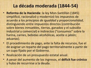 La década moderada (1844-54) Reforma de la Hacienda : la ley Mon-Santillán (1845) simplificó, racionalizó y modernizó los impuestos de acuerdo a los  principios de igualdad y proporcionalidad , distinguiendo entre impuestos directos (contribución sobre bienes inmuebles, tierras, ganados y el subsidio industrial y comercial) e indirectos (“consumos” sobre la harina, carnes, bebidas alcohólicas, aceite o jabón; aduanas).  El procedimiento de pago, ante la falta de recursos, fue el de asignar un reparto del pago territorialmente a partir de un cupo fijado por el Gobierno.  Realización de un presupuesto estatal anual.  A pesar del aumento de los ingresos, el  déficit fue crónico  y hubo de recurrirse a la deuda. 