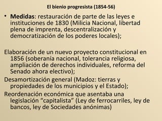 El bienio progresista (1854-56) Medidas : restauración de parte de las leyes e instituciones de 1830 (Milicia Nacional, libertad plena de imprenta, descentralización y democratización de los poderes locales);  Elaboración de un nuevo proyecto constitucional en 1856 (soberanía nacional, tolerancia religiosa, ampliación de derechos individuales, reforma del Senado ahora electivo);  Desamortización general (Madoz: tierras y propiedades de los municipios y el Estado); Reordenación económica que asentaba una legislación “capitalista” (Ley de ferrocarriles, ley de bancos, ley de Sociedades anónimas) 