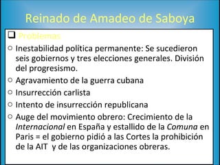 Reinado de Amadeo de Saboya Problemas Inestabilidad política permanente: Se sucedieron seis gobiernos y tres elecciones generales. División del progresismo. Agravamiento de la guerra cubana Insurrección carlista Intento de insurrección republicana Auge del movimiento obrero: Crecimiento de la  Internacional  en España y estallido de la  Comuna  en Paris = el gobierno pidió a las Cortes la prohibición de la AIT  y de las organizaciones obreras. 