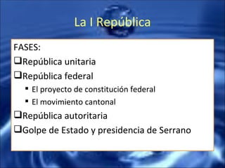 La I República FASES: República unitaria República federal El proyecto de constitución federal El movimiento cantonal República autoritaria Golpe de Estado y presidencia de Serrano 