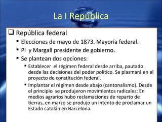 La I República República federal Elecciones de mayo de 1873. Mayoría federal. Pi  y Margall presidente de gobierno. Se plantean dos opciones: Establecer  el régimen federal desde arriba, pautado desde las decisiones del poder político. Se plasmará en el proyecto de constitución federal. Implantar el régimen desde abajo (cantonalismo). Desde el principio  se produjeron movimientos radicales: En medios agrarios hubo reclamaciones de reparto de tierras, en marzo se produjo un intento de proclamar un Estado catalán en Barcelona. 