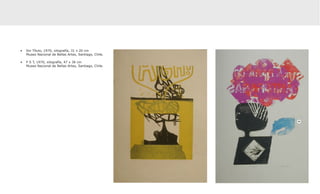•	 Sin Título, 1970, xilografía, 31 x 20 cm
   Museo Nacional de Bellas Artes, Santiago, Chile.

•	 P S T, 1970, xilografía, 47 x 36 cm
   Museo Nacional de Bellas Artes, Santiago, Chile.
 