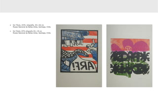 •	 Sin Título, 1970, xilografía, 30 x 26 cm
   Museo Nacional de Bellas Artes, Santiago, Chile.

•	 Sin Título, 1970, xilografía 28 x  28 cm	
   Museo Nacional de Bellas Artes, Santiago, Chile.
 