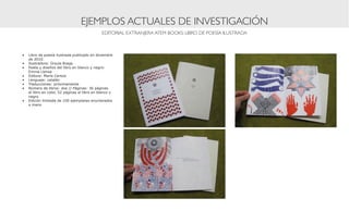 EJEMPLOS ACTUALES DE INVESTIGACIÓN
                                              EDITORIAL EXTRANJERA ATEM BOOKS: LIBRO DE POESÍA ILUSTRADA



•	 Libro de poesía ilustrada publicado en diciembre
   de 2010.
•	 Ilustradora: Úrsula Brage
•	 Poeta y diseños del libro en blanco y negro:
   Emma Llensa
•	 Editora: María Cerezo
•	 Lenguaje: catalán
•	 Traducciones: próximamente
•	 Número de libros: dos // Páginas: 36 páginas
   el libro en color, 52 páginas el libro en blanco y
   negro
•	 Edición limitada de 100 ejemplares enumerados
   a mano
 