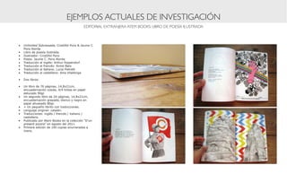 EJEMPLOS ACTUALES DE INVESTIGACIÓN
                                           EDITORIAL EXTRANJERA ATEM BOOKS: LIBRO DE POESÍA ILUSTRADA



•	 Unlimited Sobrassada, Cristòfol Pons & Jaume C.
   Pons Alorda
•	 Libro de poesía ilustrada.
•	 Ilustrador: Cristòfol Pons
•	 Poeta: Jaume C. Pons Alorda
•	 Traducción al inglés: Arthur Rippendorf
•	 Traducción al francés: Annie Bats
•	 Traducción al italiano: Lucia Pietrelli
•	 Traducción al castellano: Aina Vilallonga

•	 Dos libros:

•	 Un libro de 76 páginas, 14,8x21cm,
   encuadernación cosida, 4/4 tintas en papel
   estucado 90gr.
•	 Un segundo libro de 24 páginas, 14,8x21cm,
   encuadernación grapada, blanco y negro en
   papel ahuesado 80gr.
•	 + Un pequeño librito con traducciones.
•	 Lenguaje original: catalán.
•	 Traducciones: inglés / francés / italiano /
   castellano.
•	 Publicado por Atem Books en la colección “D’un
   present porpra” en agosto del 2011.
•	 Primera edición de 100 copias enumeradas a
   mano.
 