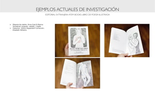 EJEMPLOS ACTUALES DE INVESTIGACIÓN
                                              EDITORIAL EXTRANJERA ATEM BOOKS: LIBRO DE POESÍA ILUSTRADA



•	 Pásame-los dedos, Anna Gual & Bianca
   Tschaikner Lenguas: catalán / inglés
•	 Traductor: Arthur Rippendorf Corrección:
   Elisabeth Williams
 